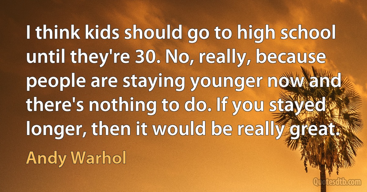 I think kids should go to high school until they're 30. No, really, because people are staying younger now and there's nothing to do. If you stayed longer, then it would be really great. (Andy Warhol)