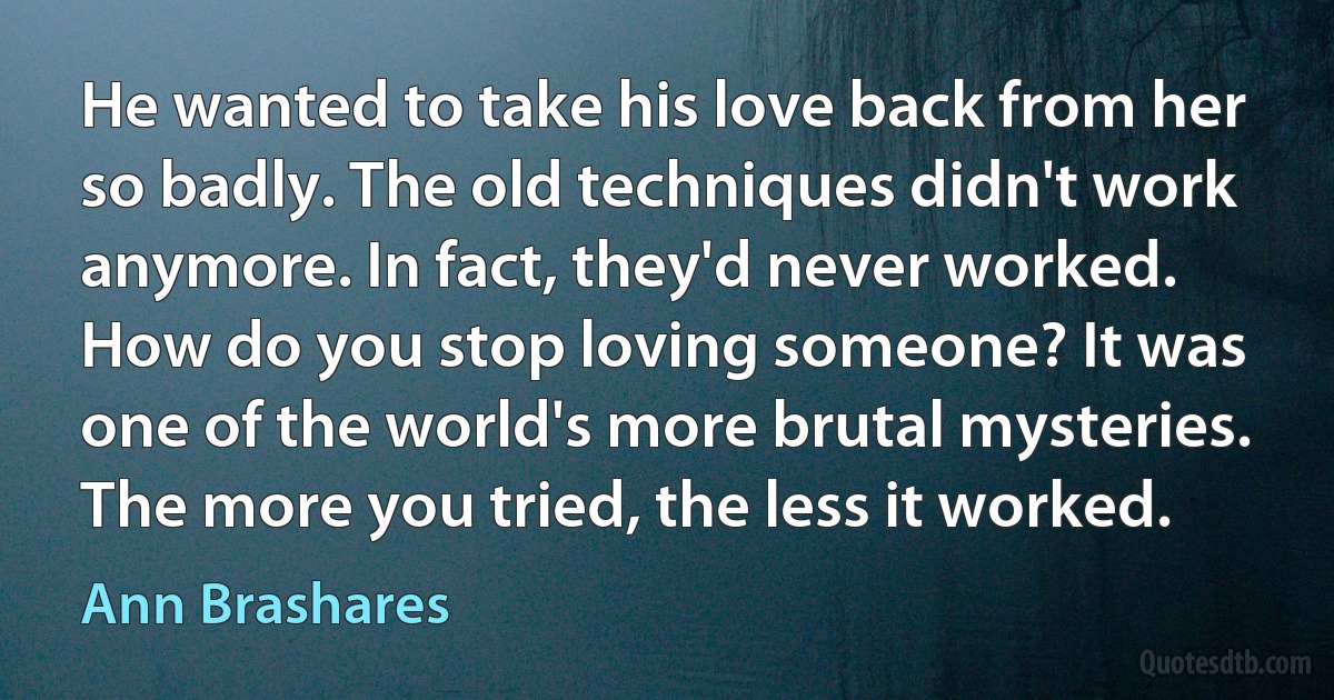 He wanted to take his love back from her so badly. The old techniques didn't work anymore. In fact, they'd never worked. How do you stop loving someone? It was one of the world's more brutal mysteries. The more you tried, the less it worked. (Ann Brashares)