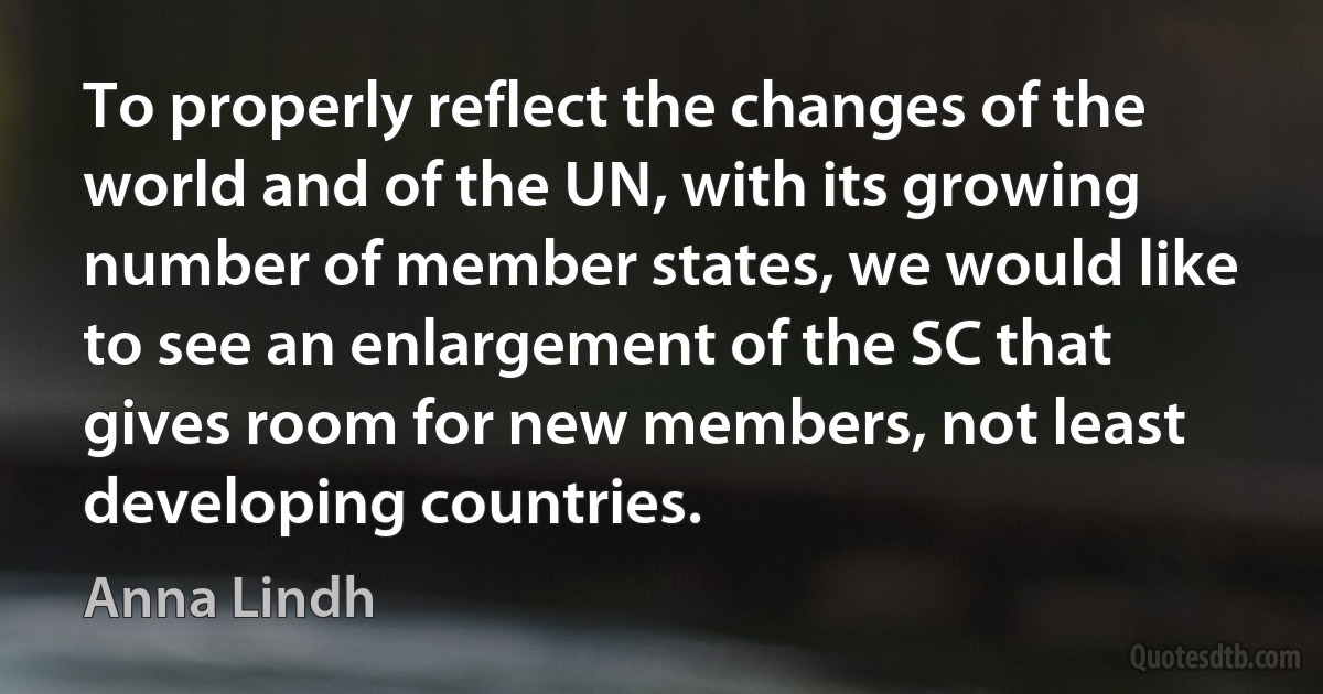 To properly reflect the changes of the world and of the UN, with its growing number of member states, we would like to see an enlargement of the SC that gives room for new members, not least developing countries. (Anna Lindh)