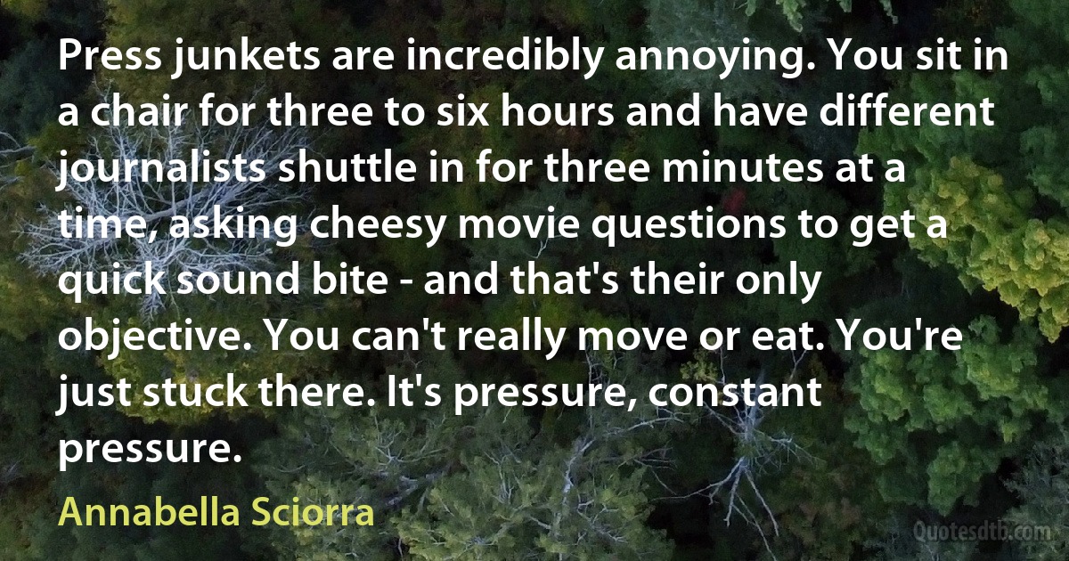 Press junkets are incredibly annoying. You sit in a chair for three to six hours and have different journalists shuttle in for three minutes at a time, asking cheesy movie questions to get a quick sound bite - and that's their only objective. You can't really move or eat. You're just stuck there. It's pressure, constant pressure. (Annabella Sciorra)