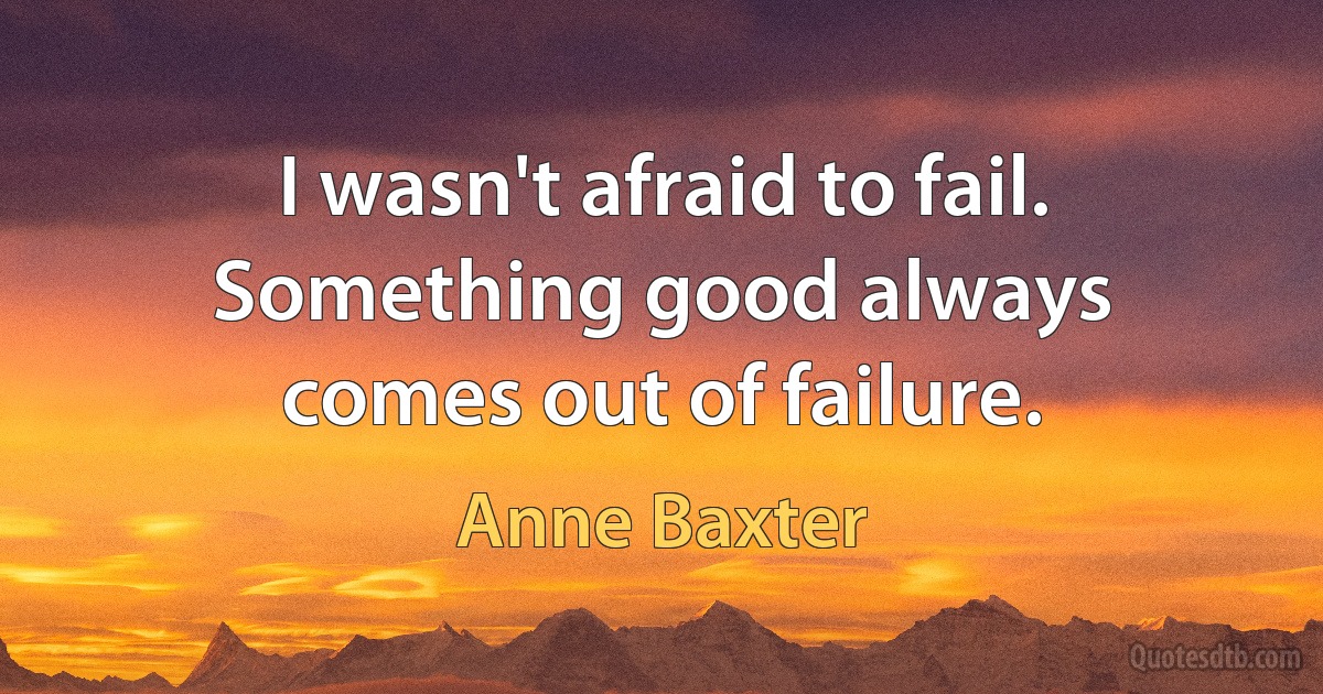 I wasn't afraid to fail. Something good always comes out of failure. (Anne Baxter)