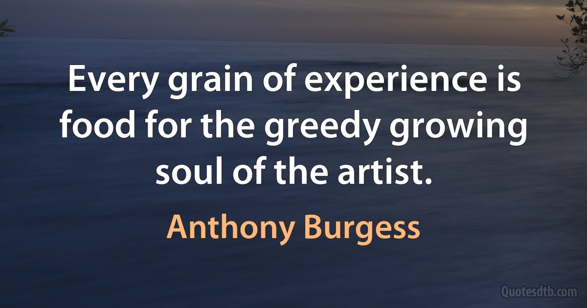 Every grain of experience is food for the greedy growing soul of the artist. (Anthony Burgess)