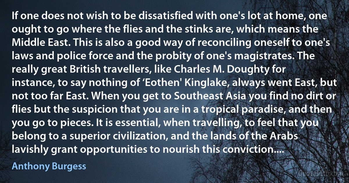 If one does not wish to be dissatisfied with one's lot at home, one ought to go where the flies and the stinks are, which means the Middle East. This is also a good way of reconciling oneself to one's laws and police force and the probity of one's magistrates. The really great British travellers, like Charles M. Doughty for instance, to say nothing of ‘Eothen' Kinglake, always went East, but not too far East. When you get to Southeast Asia you find no dirt or flies but the suspicion that you are in a tropical paradise, and then you go to pieces. It is essential, when travelling, to feel that you belong to a superior civilization, and the lands of the Arabs lavishly grant opportunities to nourish this conviction.... (Anthony Burgess)