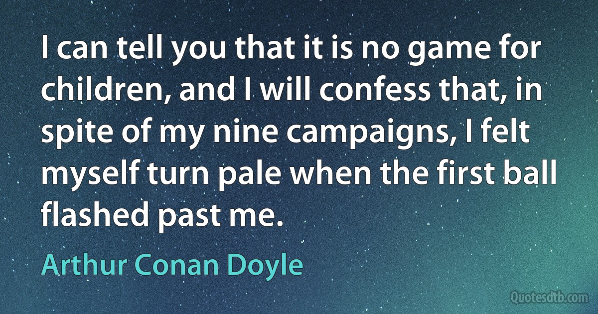 I can tell you that it is no game for children, and I will confess that, in spite of my nine campaigns, I felt myself turn pale when the first ball flashed past me. (Arthur Conan Doyle)