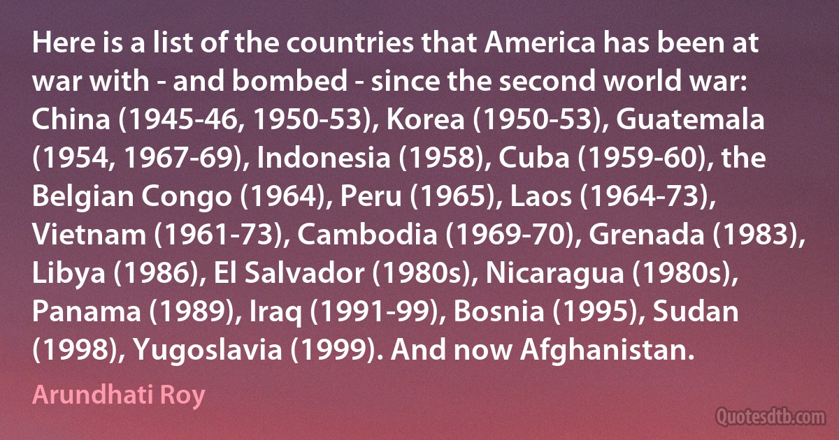 Here is a list of the countries that America has been at war with - and bombed - since the second world war: China (1945-46, 1950-53), Korea (1950-53), Guatemala (1954, 1967-69), Indonesia (1958), Cuba (1959-60), the Belgian Congo (1964), Peru (1965), Laos (1964-73), Vietnam (1961-73), Cambodia (1969-70), Grenada (1983), Libya (1986), El Salvador (1980s), Nicaragua (1980s), Panama (1989), Iraq (1991-99), Bosnia (1995), Sudan (1998), Yugoslavia (1999). And now Afghanistan. (Arundhati Roy)