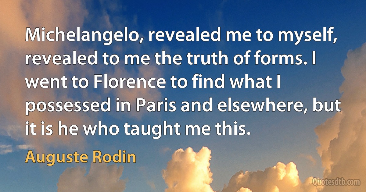 Michelangelo, revealed me to myself, revealed to me the truth of forms. I went to Florence to find what I possessed in Paris and elsewhere, but it is he who taught me this. (Auguste Rodin)