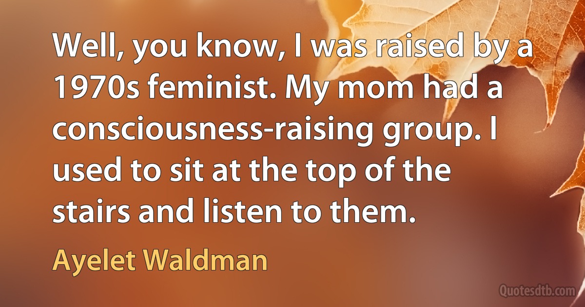 Well, you know, I was raised by a 1970s feminist. My mom had a consciousness-raising group. I used to sit at the top of the stairs and listen to them. (Ayelet Waldman)