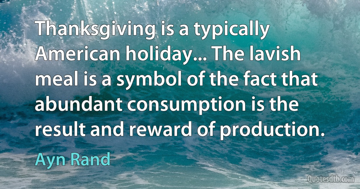 Thanksgiving is a typically American holiday... The lavish meal is a symbol of the fact that abundant consumption is the result and reward of production. (Ayn Rand)