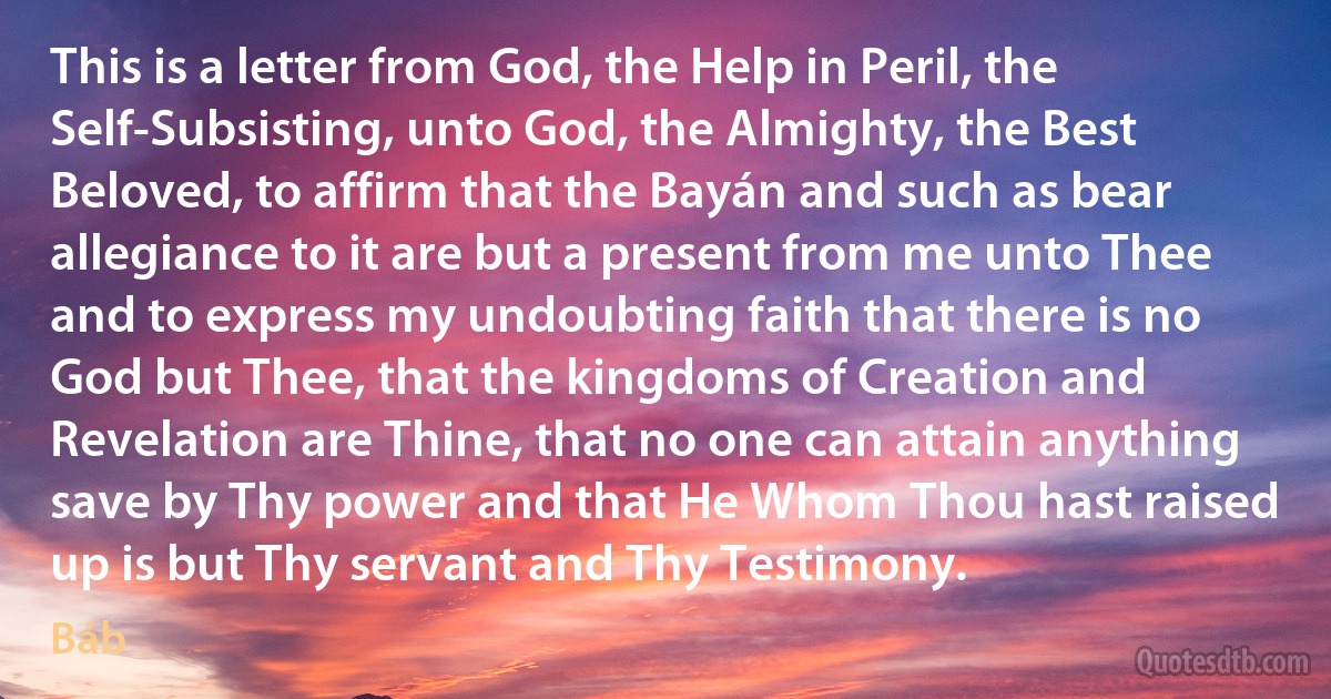 This is a letter from God, the Help in Peril, the Self-Subsisting, unto God, the Almighty, the Best Beloved, to affirm that the Bayán and such as bear allegiance to it are but a present from me unto Thee and to express my undoubting faith that there is no God but Thee, that the kingdoms of Creation and Revelation are Thine, that no one can attain anything save by Thy power and that He Whom Thou hast raised up is but Thy servant and Thy Testimony. (Báb)