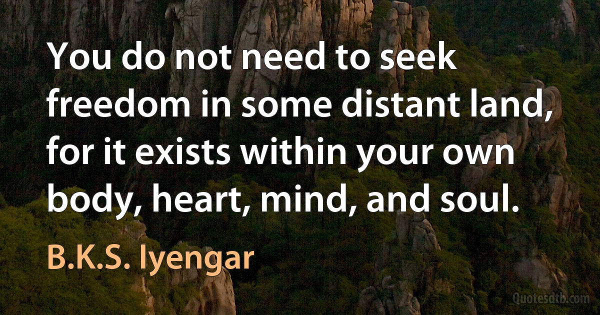 You do not need to seek freedom in some distant land, for it exists within your own body, heart, mind, and soul. (B.K.S. Iyengar)