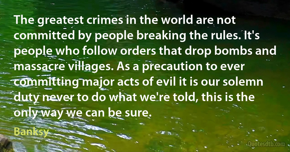 The greatest crimes in the world are not committed by people breaking the rules. It's people who follow orders that drop bombs and massacre villages. As a precaution to ever committing major acts of evil it is our solemn duty never to do what we're told, this is the only way we can be sure. (Banksy)