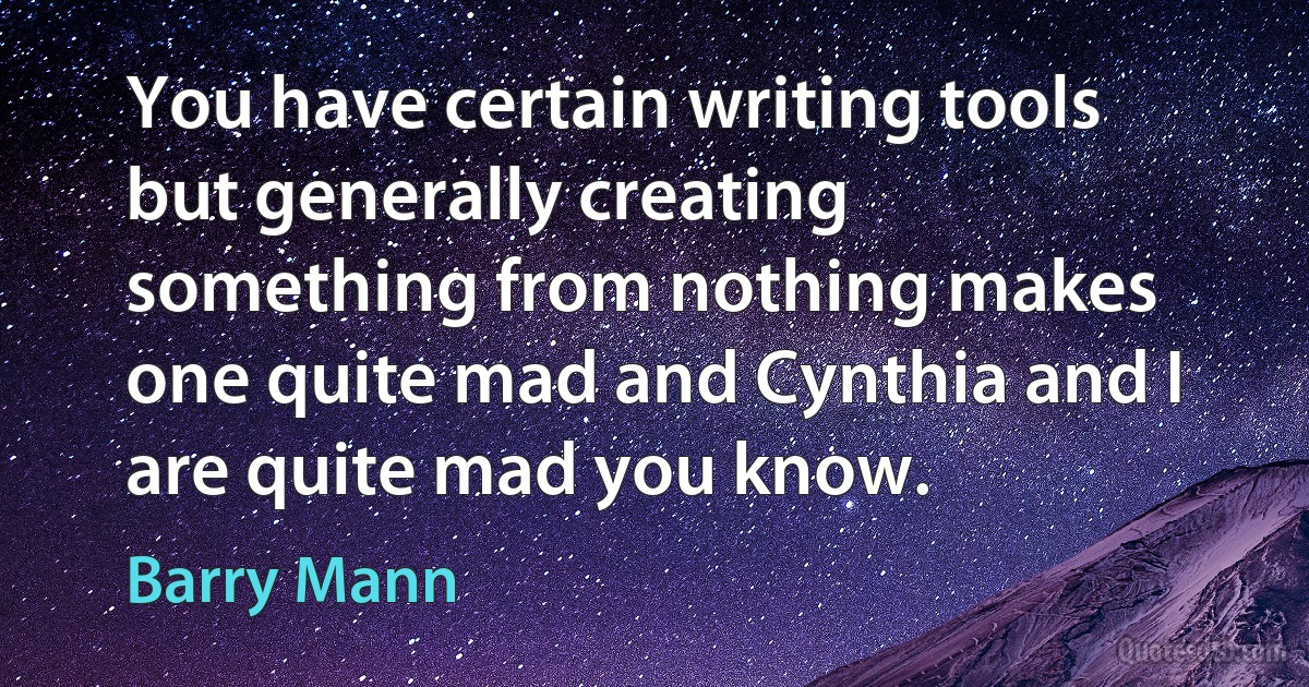 You have certain writing tools but generally creating something from nothing makes one quite mad and Cynthia and I are quite mad you know. (Barry Mann)