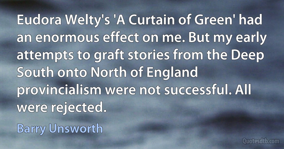 Eudora Welty's 'A Curtain of Green' had an enormous effect on me. But my early attempts to graft stories from the Deep South onto North of England provincialism were not successful. All were rejected. (Barry Unsworth)