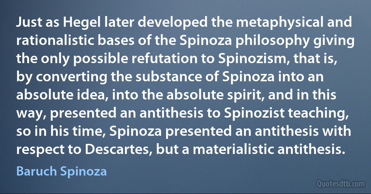 Just as Hegel later developed the metaphysical and rationalistic bases of the Spinoza philosophy giving the only possible refutation to Spinozism, that is, by converting the substance of Spinoza into an absolute idea, into the absolute spirit, and in this way, presented an antithesis to Spinozist teaching, so in his time, Spinoza presented an antithesis with respect to Descartes, but a materialistic antithesis. (Baruch Spinoza)