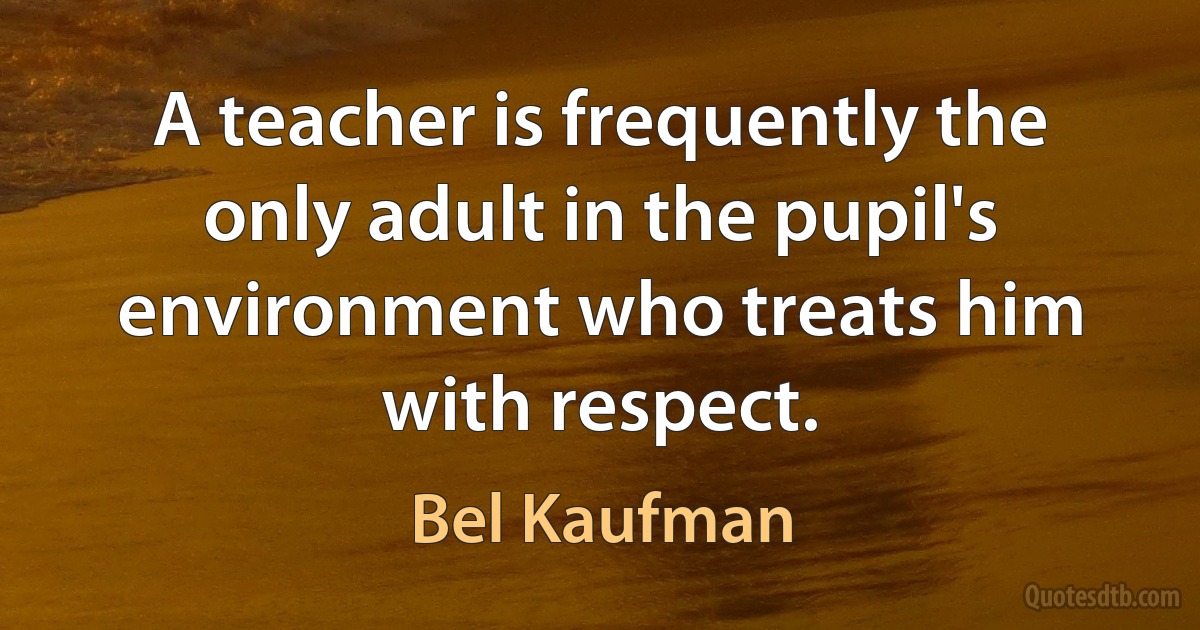 A teacher is frequently the only adult in the pupil's environment who treats him with respect. (Bel Kaufman)