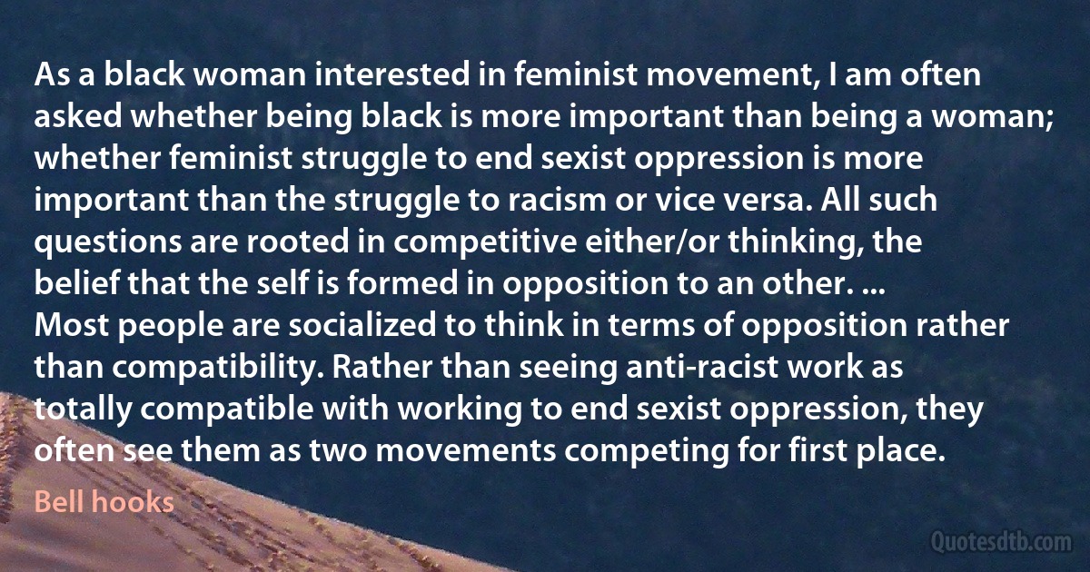 As a black woman interested in feminist movement, I am often asked whether being black is more important than being a woman; whether feminist struggle to end sexist oppression is more important than the struggle to racism or vice versa. All such questions are rooted in competitive either/or thinking, the belief that the self is formed in opposition to an other. ... Most people are socialized to think in terms of opposition rather than compatibility. Rather than seeing anti-racist work as totally compatible with working to end sexist oppression, they often see them as two movements competing for first place. (Bell hooks)