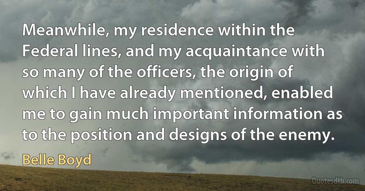 Meanwhile, my residence within the Federal lines, and my acquaintance with so many of the officers, the origin of which I have already mentioned, enabled me to gain much important information as to the position and designs of the enemy. (Belle Boyd)