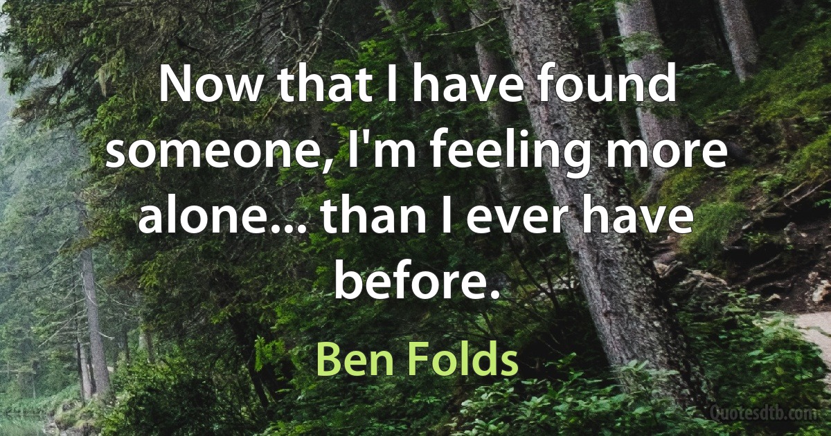 Now that I have found someone, I'm feeling more alone... than I ever have before. (Ben Folds)