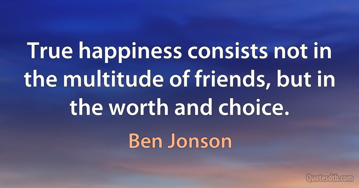 True happiness consists not in the multitude of friends, but in the worth and choice. (Ben Jonson)