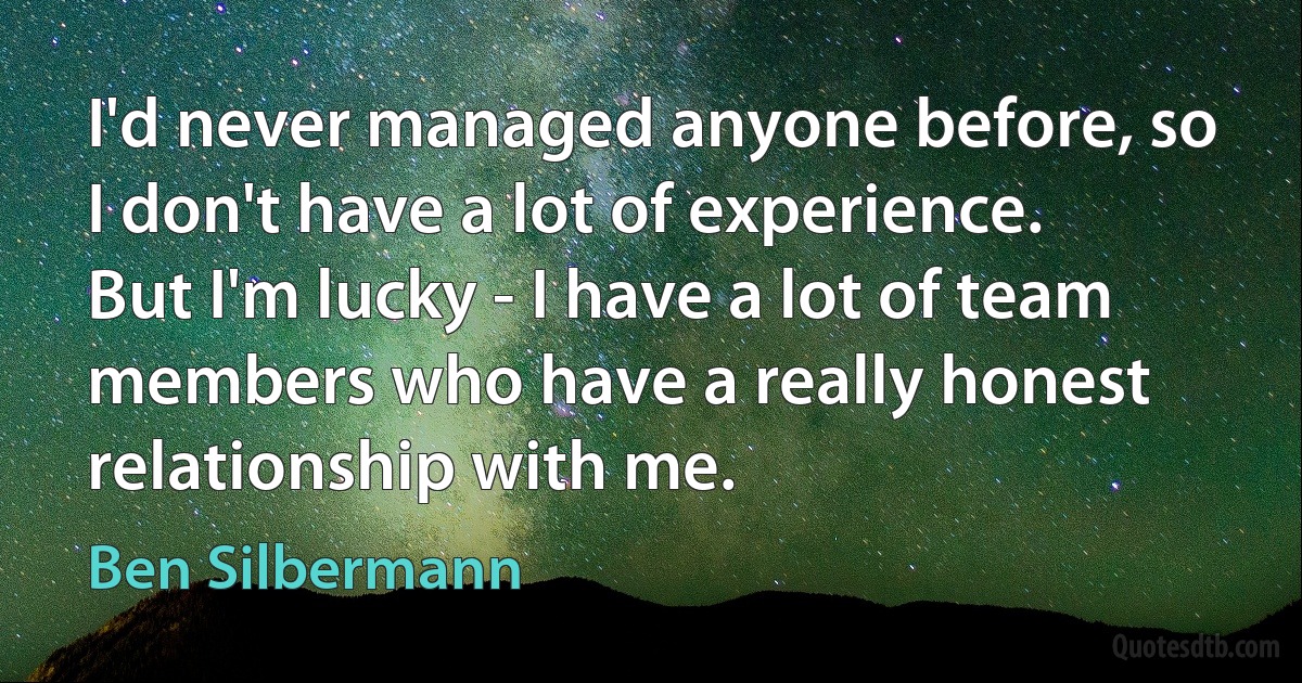 I'd never managed anyone before, so I don't have a lot of experience. But I'm lucky - I have a lot of team members who have a really honest relationship with me. (Ben Silbermann)