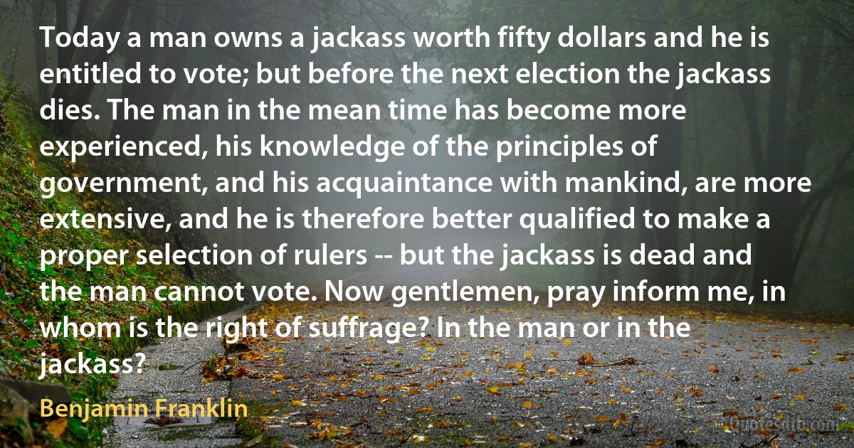 Today a man owns a jackass worth fifty dollars and he is entitled to vote; but before the next election the jackass dies. The man in the mean time has become more experienced, his knowledge of the principles of government, and his acquaintance with mankind, are more extensive, and he is therefore better qualified to make a proper selection of rulers -- but the jackass is dead and the man cannot vote. Now gentlemen, pray inform me, in whom is the right of suffrage? In the man or in the jackass? (Benjamin Franklin)