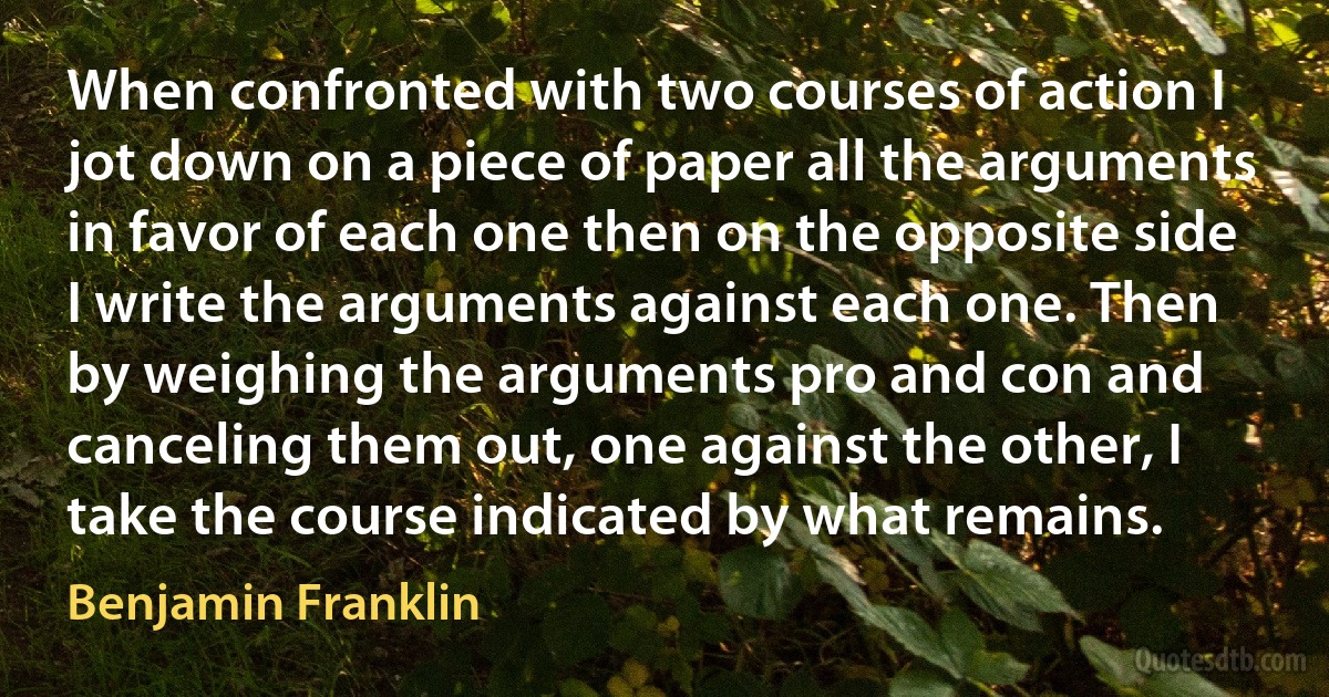 When confronted with two courses of action I jot down on a piece of paper all the arguments in favor of each one then on the opposite side I write the arguments against each one. Then by weighing the arguments pro and con and canceling them out, one against the other, I take the course indicated by what remains. (Benjamin Franklin)