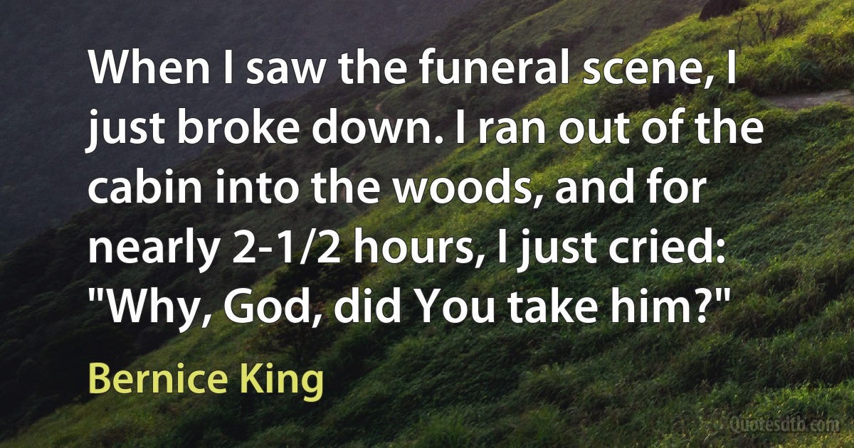 When I saw the funeral scene, I just broke down. I ran out of the cabin into the woods, and for nearly 2-1/2 hours, I just cried: "Why, God, did You take him?" (Bernice King)