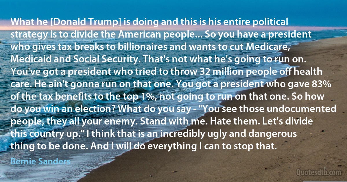 What he [Donald Trump] is doing and this is his entire political strategy is to divide the American people... So you have a president who gives tax breaks to billionaires and wants to cut Medicare, Medicaid and Social Security. That's not what he's going to run on. You've got a president who tried to throw 32 million people off health care. He ain't gonna run on that one. You got a president who gave 83% of the tax benefits to the top 1%, not going to run on that one. So how do you win an election? What do you say - "You see those undocumented people, they all your enemy. Stand with me. Hate them. Let's divide this country up." I think that is an incredibly ugly and dangerous thing to be done. And I will do everything I can to stop that. (Bernie Sanders)