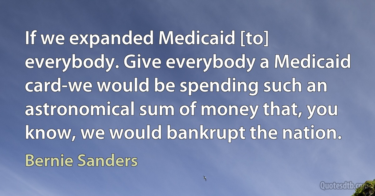 If we expanded Medicaid [to] everybody. Give everybody a Medicaid card-we would be spending such an astronomical sum of money that, you know, we would bankrupt the nation. (Bernie Sanders)