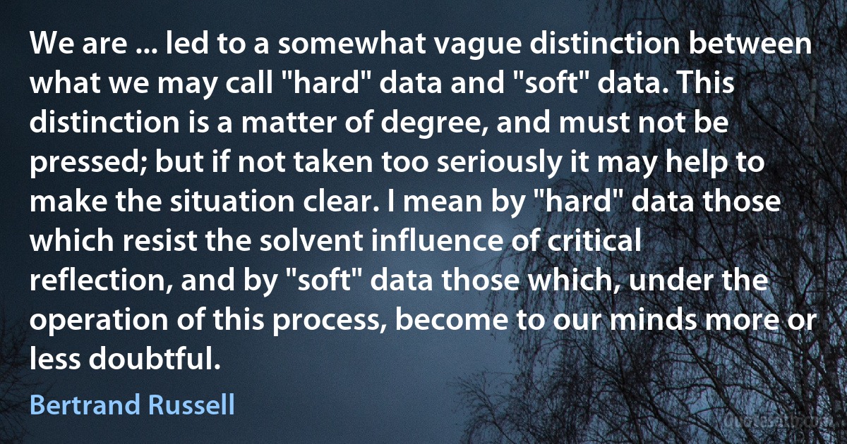 We are ... led to a somewhat vague distinction between what we may call "hard" data and "soft" data. This distinction is a matter of degree, and must not be pressed; but if not taken too seriously it may help to make the situation clear. I mean by "hard" data those which resist the solvent influence of critical reflection, and by "soft" data those which, under the operation of this process, become to our minds more or less doubtful. (Bertrand Russell)