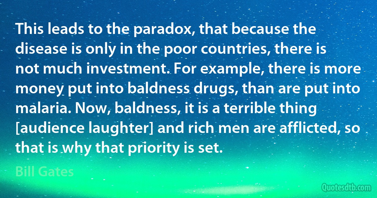 This leads to the paradox, that because the disease is only in the poor countries, there is not much investment. For example, there is more money put into baldness drugs, than are put into malaria. Now, baldness, it is a terrible thing [audience laughter] and rich men are afflicted, so that is why that priority is set. (Bill Gates)