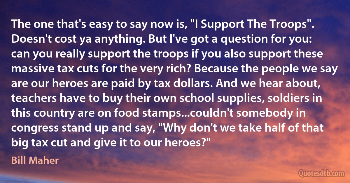 The one that's easy to say now is, "I Support The Troops". Doesn't cost ya anything. But I've got a question for you: can you really support the troops if you also support these massive tax cuts for the very rich? Because the people we say are our heroes are paid by tax dollars. And we hear about, teachers have to buy their own school supplies, soldiers in this country are on food stamps...couldn't somebody in congress stand up and say, "Why don't we take half of that big tax cut and give it to our heroes?" (Bill Maher)