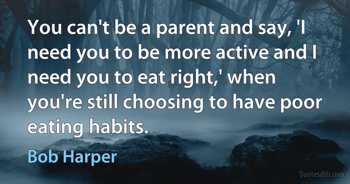 You can't be a parent and say, 'I need you to be more active and I need you to eat right,' when you're still choosing to have poor eating habits. (Bob Harper)