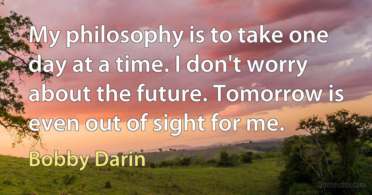 My philosophy is to take one day at a time. I don't worry about the future. Tomorrow is even out of sight for me. (Bobby Darin)