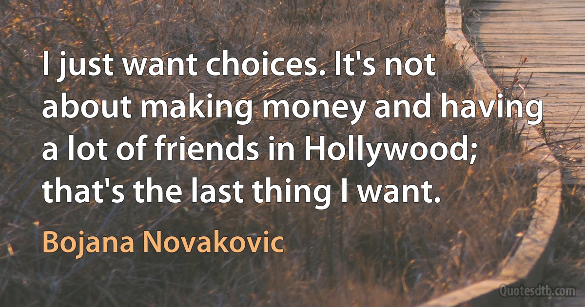 I just want choices. It's not about making money and having a lot of friends in Hollywood; that's the last thing I want. (Bojana Novakovic)