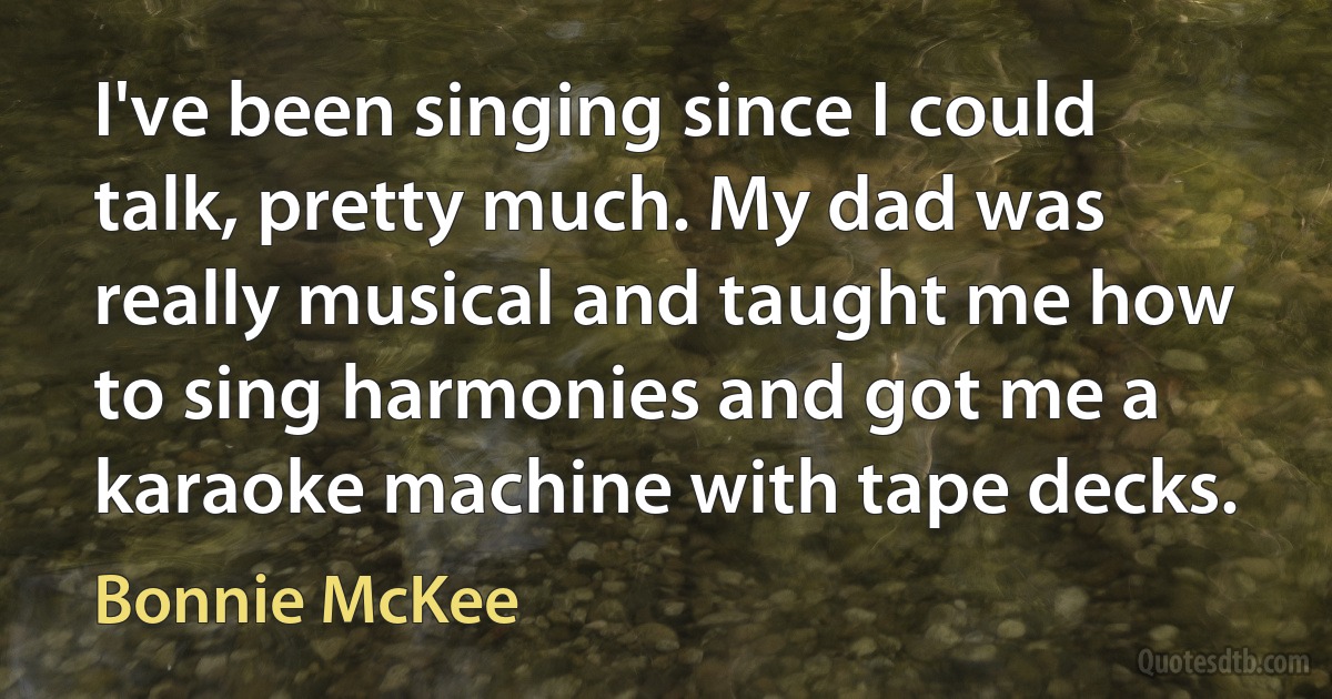 I've been singing since I could talk, pretty much. My dad was really musical and taught me how to sing harmonies and got me a karaoke machine with tape decks. (Bonnie McKee)