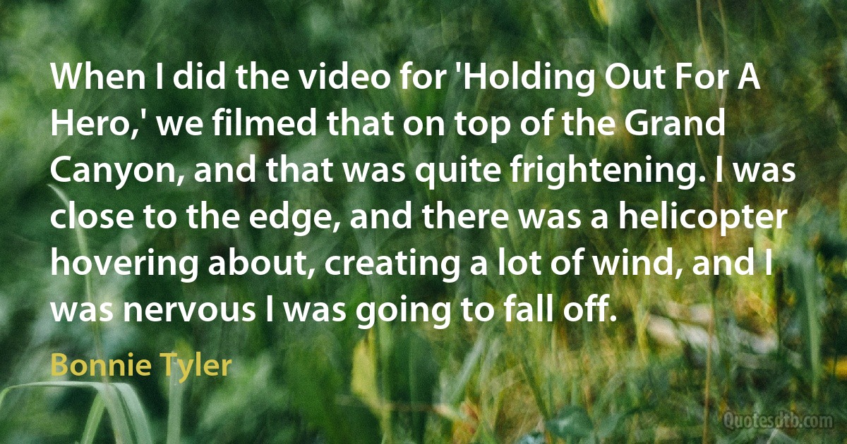 When I did the video for 'Holding Out For A Hero,' we filmed that on top of the Grand Canyon, and that was quite frightening. I was close to the edge, and there was a helicopter hovering about, creating a lot of wind, and I was nervous I was going to fall off. (Bonnie Tyler)