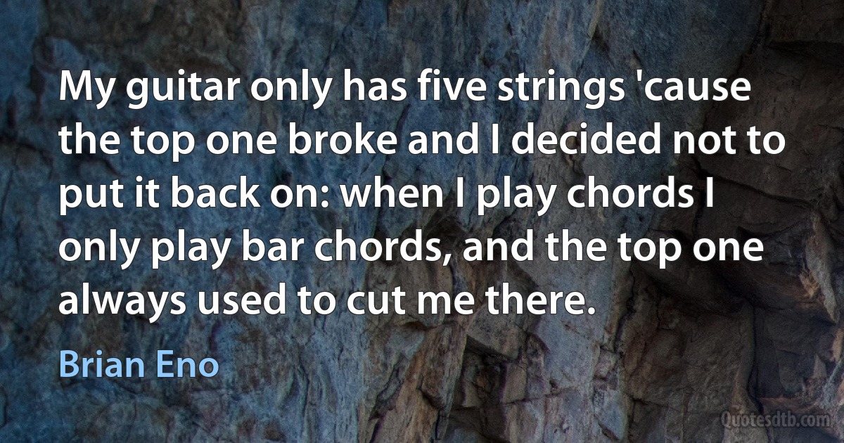 My guitar only has five strings 'cause the top one broke and I decided not to put it back on: when I play chords I only play bar chords, and the top one always used to cut me there. (Brian Eno)