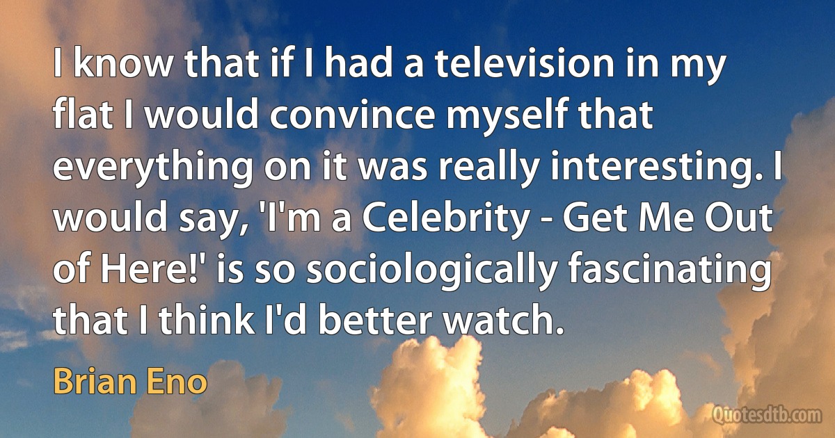 I know that if I had a television in my flat I would convince myself that everything on it was really interesting. I would say, 'I'm a Celebrity - Get Me Out of Here!' is so sociologically fascinating that I think I'd better watch. (Brian Eno)