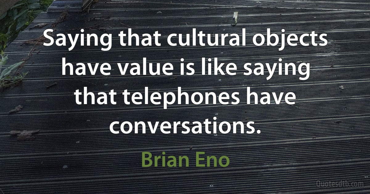 Saying that cultural objects have value is like saying that telephones have conversations. (Brian Eno)