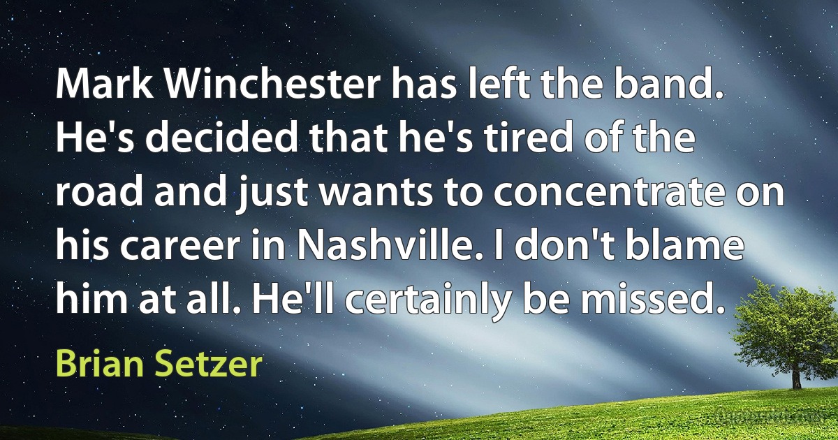 Mark Winchester has left the band. He's decided that he's tired of the road and just wants to concentrate on his career in Nashville. I don't blame him at all. He'll certainly be missed. (Brian Setzer)