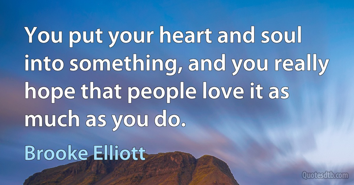 You put your heart and soul into something, and you really hope that people love it as much as you do. (Brooke Elliott)