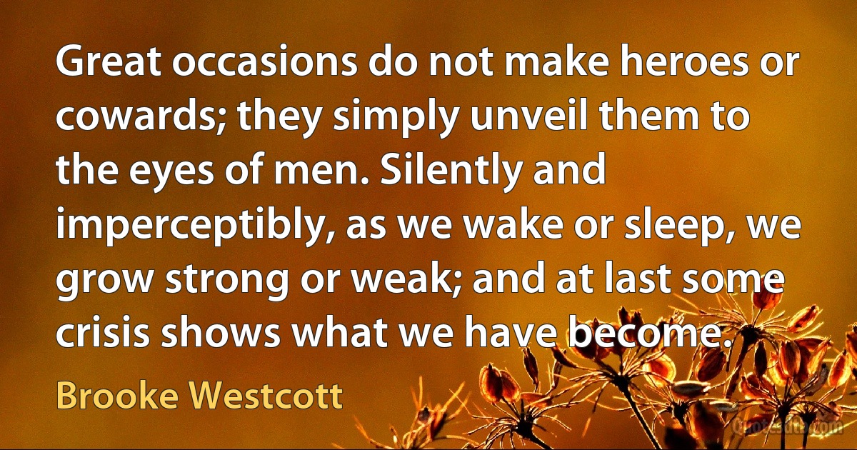 Great occasions do not make heroes or cowards; they simply unveil them to the eyes of men. Silently and imperceptibly, as we wake or sleep, we grow strong or weak; and at last some crisis shows what we have become. (Brooke Westcott)