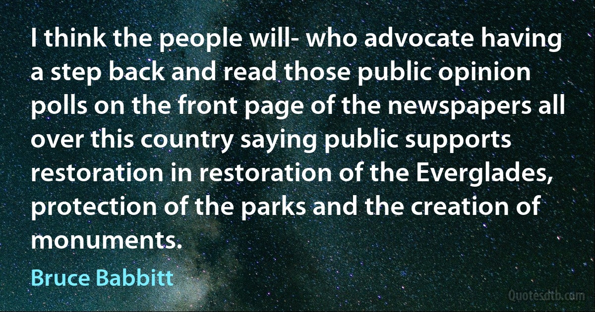 I think the people will- who advocate having a step back and read those public opinion polls on the front page of the newspapers all over this country saying public supports restoration in restoration of the Everglades, protection of the parks and the creation of monuments. (Bruce Babbitt)