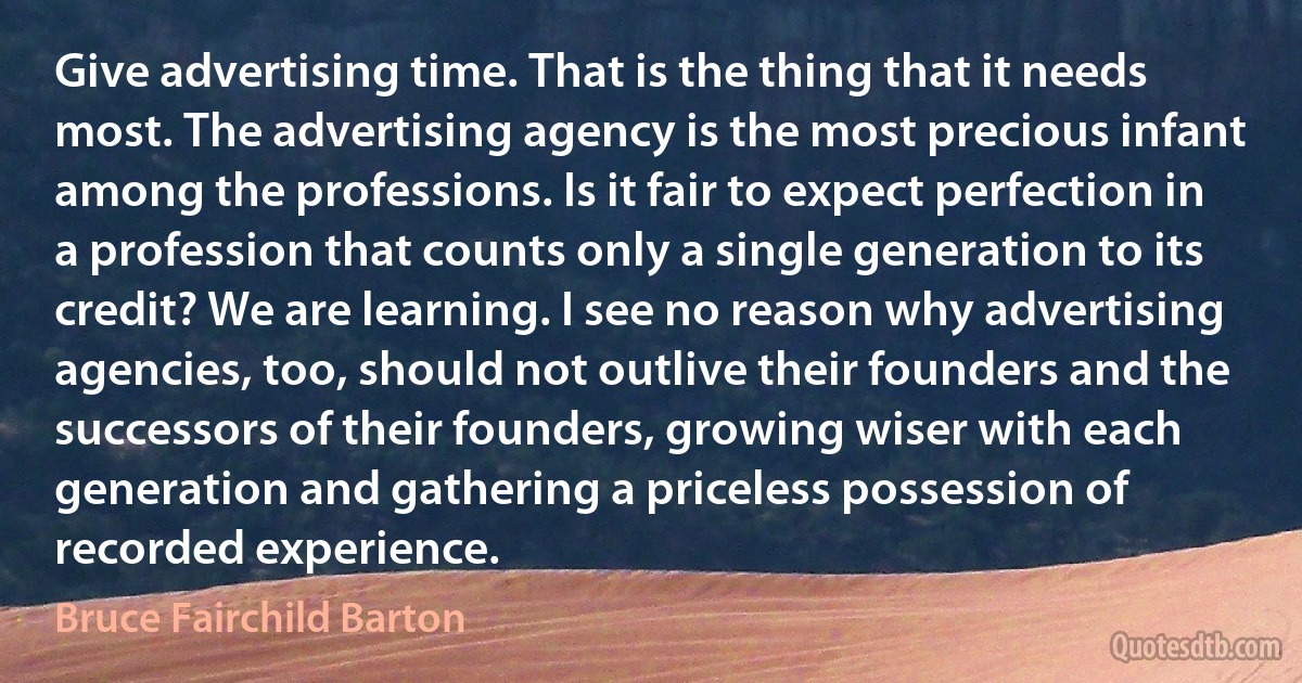 Give advertising time. That is the thing that it needs most. The advertising agency is the most precious infant among the professions. Is it fair to expect perfection in a profession that counts only a single generation to its credit? We are learning. I see no reason why advertising agencies, too, should not outlive their founders and the successors of their founders, growing wiser with each generation and gathering a priceless possession of recorded experience. (Bruce Fairchild Barton)