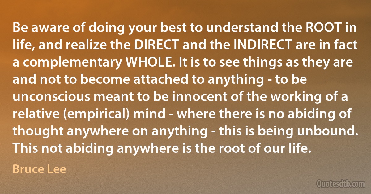 Be aware of doing your best to understand the ROOT in life, and realize the DIRECT and the INDIRECT are in fact a complementary WHOLE. It is to see things as they are and not to become attached to anything - to be unconscious meant to be innocent of the working of a relative (empirical) mind - where there is no abiding of thought anywhere on anything - this is being unbound. This not abiding anywhere is the root of our life. (Bruce Lee)