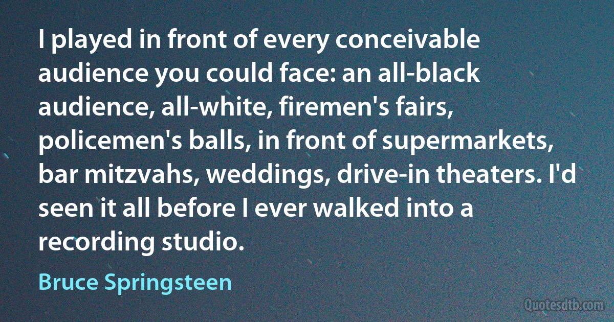 I played in front of every conceivable audience you could face: an all-black audience, all-white, firemen's fairs, policemen's balls, in front of supermarkets, bar mitzvahs, weddings, drive-in theaters. I'd seen it all before I ever walked into a recording studio. (Bruce Springsteen)