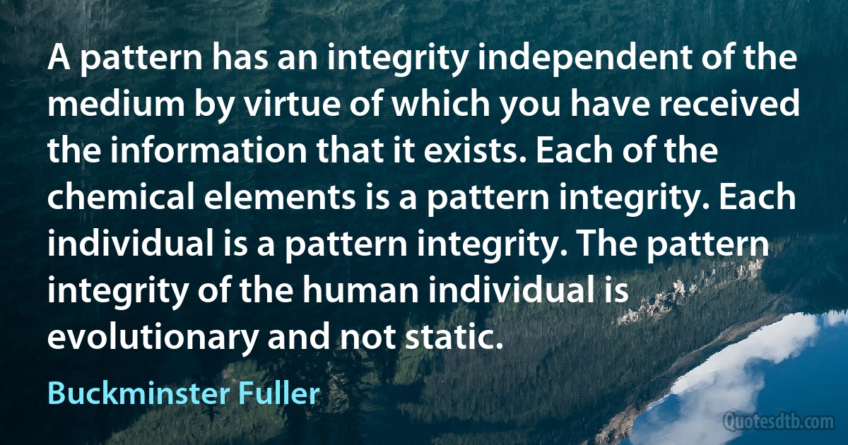 A pattern has an integrity independent of the medium by virtue of which you have received the information that it exists. Each of the chemical elements is a pattern integrity. Each individual is a pattern integrity. The pattern integrity of the human individual is evolutionary and not static. (Buckminster Fuller)