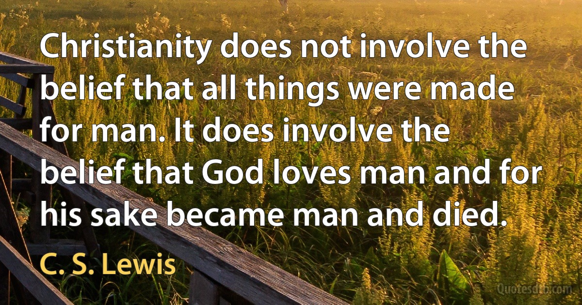 Christianity does not involve the belief that all things were made for man. It does involve the belief that God loves man and for his sake became man and died. (C. S. Lewis)