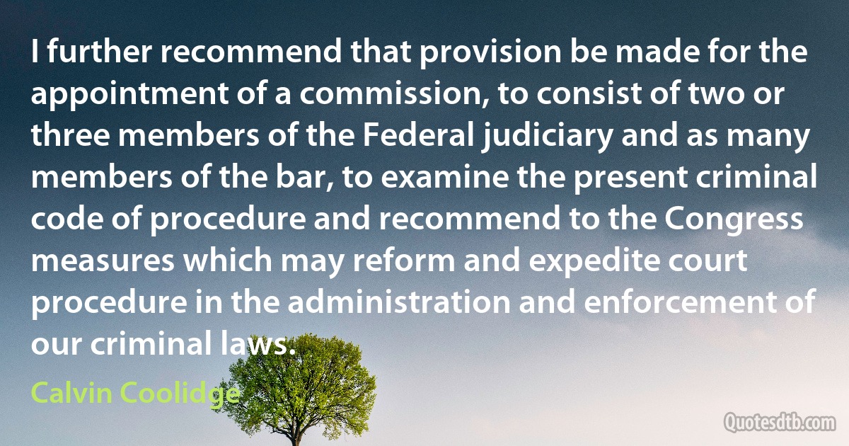 I further recommend that provision be made for the appointment of a commission, to consist of two or three members of the Federal judiciary and as many members of the bar, to examine the present criminal code of procedure and recommend to the Congress measures which may reform and expedite court procedure in the administration and enforcement of our criminal laws. (Calvin Coolidge)